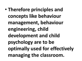 • Therefore principles and
concepts like behaviour
management, behaviour
engineering, child
development and child
psychology are to be
optimally used for effectively
managing the classroom.
 