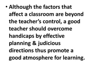 • Although the factors that
affect a classroom are beyond
the teacher’s control, a good
teacher should overcome
handicaps by effective
planning & judicious
directions thus promote a
good atmosphere for learning.
 