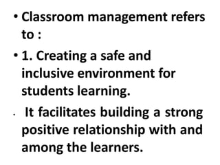 • Classroom management refers
to :
• 1. Creating a safe and
inclusive environment for
students learning.
• It facilitates building a strong
positive relationship with and
among the learners.
 