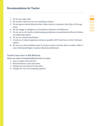 Recommendations for Teacher
1. Do not use vague rules.
2. Do not have rules that you are unwilling to enforce.
3. Do not ignore student behaviors that violate school or classroom rules (they will not go
away).
4. Do not engage in ambiguous or inconsistent treatment of misbehavior.
5. Do not use overly harsh or embarrassing punishments or punishments delivered without
accompanying support.
6. Do not use corporal punishment.
7. Avoid out-of-school suspension whenever possible (APA Task Force on Zero Tolerance
report).
8. Do not try to solve problems alone if you have serious concerns about a student. Refer to
your school psychologist or special education professional.
Teacher must react to Bad Behavior,
there are some recommendations how to react:
 Loot at student and wait for it
 Remind behavior rules and norms
 Change the seat and put in front place
 Change the voice (no screaming, quarrel)
 