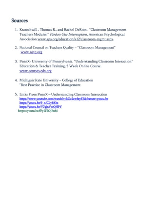 Sources
1. Kratochwill , Thomas R., and Rachel DeRoos . ―Classroom Management
Teachers Modules.‖ Pardon Our Interruption, American Psychological
Association www.apa.org/education/k12/classroom-mgmt.aspx.
2. National Council on Teachers Quality – “Classroom Management”
www.nctq.org
3. PennX- University of Pennsylvania, ―Understanding Classroom Interaction‖
Education & Teacher Training, 5 Week Online Course.
www.courses.edx.org
4. Michigan State University – College of Education
―Best Practice in Classroom Management
5. Links From PennX – Understanding Classroom Interaction
https://www.youtube.com/watch?v=kOc2zwfxyFE&feature=youtu.be
https://youtu.be/9_nJCLybKbs
https://youtu.be/V7qjnVwQHPY
https://youtu.be/fPyIT6OJFnM
 