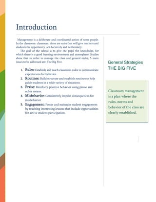 Introduction
Management is a deliberate and coordinated action of some people.
In the classroom classroom, there are rules that will give teachers and
students the opportunity act decisively and deliberately.
The goal of the school is to give the pupil the knowledge, for
which there is a good learning environment and atmosphere. Studies
show that in order to manage the class and general order, 5 main
issues to be addressed are: The Big Five.
1. Rules: Establish and teach classroom rules to communicate
expectations for behavior.
2. Routines: Build structure and establish routines to help
guide students in a wide variety of situations.
3. Praise: Reinforce positive behavior using praise and
other means.
4. Misbehavior: Consistently impose consequences for
misbehavior
5. Engagement: Foster and maintain student engagement
by teaching interesting lessons that include opportunities
for active student participation.
General Strategies
THE BIG FIVE
Classroom management
is a plan where the
rules, norms and
behavior of the class are
clearly established.
 