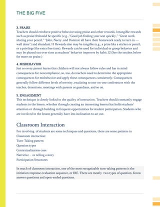 THE BIG FIVE
3. PRAISE
Teachers should reinforce positive behavior using praise and other rewards. Intangible rewards
such as praise10 should be specific (e.g., ―Good job finding your seat quickly,‖ ―Great work
sharing your pencil,‖ ―John, Neery, and Dominic all have their homework ready to turn in —
well done‖) and abundant.11 Rewards also may be tangible (e.g., a prize like a sticker or pencil,
or a privilege like extra free time). Rewards can be used for individual or group behavior and
may be phased out over time as students’ behavior improves by habit.12 (See the textbox below
for more on praise.)
4. MISBEHAVIOR
Just as every parent learns that children will not always follow rules and has in mind
consequences for noncompliance, so, too, do teachers need to determine the appropriate
consequences for misbehavior and apply these consequences consistently. Consequences
generally follow different levels of severity, escalating to one-on-one conferences with the
teacher, detentions, meetings with parents or guardians, and so on.
5. ENGAGEMENT
This technique is closely linked to the quality of instruction. Teachers should constantly engage
students in the lesson, whether through creating an interesting lesson that holds students’
attention or through building in frequent opportunities for student participation. Students who
are involved in the lesson generally have less inclination to act out.
Classroom Interaction
For involving of students are some techniques and questions, there are some patterns in
Classroom interaction:
Turn-Taking pattern
Question types
Contextualization cues
Narrative - or telling a story
Participation Structures
In much of classroom interaction, one of the most recognizable turn-taking patterns is the
initiation response evaluation sequence, or IRE. There are mostly two types of question, Know
answer questions and open-ended questions.
 