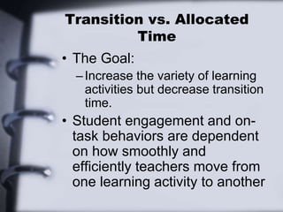 Transition vs. Allocated
Time
• The Goal:
–Increase the variety of learning
activities but decrease transition
time.
• Student engagement and on-
task behaviors are dependent
on how smoothly and
efficiently teachers move from
one learning activity to another
 