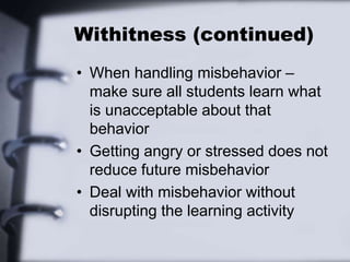 Withitness (continued)
• When handling misbehavior –
make sure all students learn what
is unacceptable about that
behavior
• Getting angry or stressed does not
reduce future misbehavior
• Deal with misbehavior without
disrupting the learning activity
 