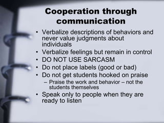 Cooperation through
communication
• Verbalize descriptions of behaviors and
never value judgments about
individuals
• Verbalize feelings but remain in control
• DO NOT USE SARCASM
• Do not place labels (good or bad)
• Do not get students hooked on praise
– Praise the work and behavior – not the
students themselves
• Speak only to people when they are
ready to listen
 