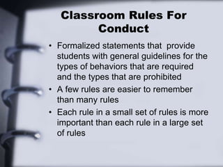 Classroom Rules For
Conduct
• Formalized statements that provide
students with general guidelines for the
types of behaviors that are required
and the types that are prohibited
• A few rules are easier to remember
than many rules
• Each rule in a small set of rules is more
important than each rule in a large set
of rules
 