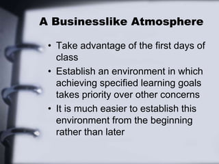 A Businesslike Atmosphere
• Take advantage of the first days of
class
• Establish an environment in which
achieving specified learning goals
takes priority over other concerns
• It is much easier to establish this
environment from the beginning
rather than later
 