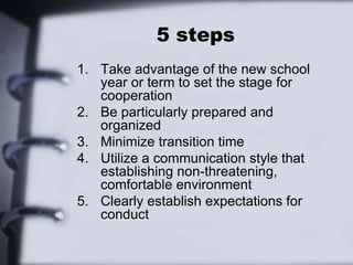5 steps
1. Take advantage of the new school
year or term to set the stage for
cooperation
2. Be particularly prepared and
organized
3. Minimize transition time
4. Utilize a communication style that
establishing non-threatening,
comfortable environment
5. Clearly establish expectations for
conduct
 