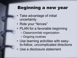 Beginning a new year
• Take advantage of initial
uncertainty
• Ride your “fences”
• PLAN for a favorable beginning
– Classroom/lab organization
– Ongoing routines
• Use learning activities with easy-
to-follow, uncomplicated directions
• Use a disclosure statement
 