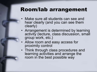 Room/lab arrangement
• Make sure all students can see and
hear clearly (and you can see them
clearly)
• Arrangement is determined by learning
activity (lecture, class discussion, small
group work, etc.)
• Allow room and easy access for
proximity control
• Think through class procedures and
learning activities and arrange the
room in the best possible way
 