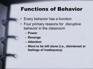Functions of Behavior
• Every behavior has a function
• Four primary reasons for disruptive
behavior in the classroom
– Power
– Revenge
– Attention
– Want to be left alone (i.e., disinterest or
feelings of inadequacy)
 