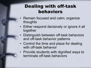 Dealing with off-task
behaviors
• Remain focused and calm; organize
thoughts
• Either respond decisively or ignore it all
together
• Distinguish between off-task behaviors
and off-task behavior patterns
• Control the time and place for dealing
with off-task behavior
• Provide students with dignified ways to
terminate off-task behaviors
 