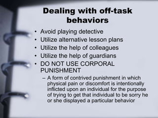 Dealing with off-task
behaviors
• Avoid playing detective
• Utilize alternative lesson plans
• Utilize the help of colleagues
• Utilize the help of guardians
• DO NOT USE CORPORAL
PUNISHMENT
– A form of contrived punishment in which
physical pain or discomfort is intentionally
inflicted upon an individual for the purpose
of trying to get that individual to be sorry he
or she displayed a particular behavior
 