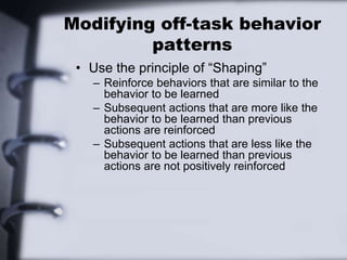 Modifying off-task behavior
patterns
• Use the principle of “Shaping”
– Reinforce behaviors that are similar to the
behavior to be learned
– Subsequent actions that are more like the
behavior to be learned than previous
actions are reinforced
– Subsequent actions that are less like the
behavior to be learned than previous
actions are not positively reinforced
 