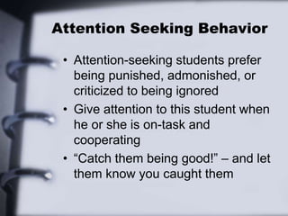 Attention Seeking Behavior
• Attention-seeking students prefer
being punished, admonished, or
criticized to being ignored
• Give attention to this student when
he or she is on-task and
cooperating
• “Catch them being good!” – and let
them know you caught them
 
