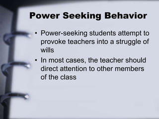 Power Seeking Behavior
• Power-seeking students attempt to
provoke teachers into a struggle of
wills
• In most cases, the teacher should
direct attention to other members
of the class
 