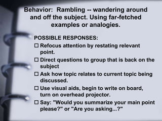 Behavior: Rambling -- wandering around
and off the subject. Using far-fetched
examples or analogies.
POSSIBLE RESPONSES:
 Refocus attention by restating relevant
point.
 Direct questions to group that is back on the
subject
 Ask how topic relates to current topic being
discussed.
 Use visual aids, begin to write on board,
turn on overhead projector.
 Say: "Would you summarize your main point
please?" or "Are you asking...?"
 