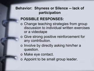 Behavior: Shyness or Silence -- lack of
participation
POSSIBLE RESPONSES:
o Change teaching strategies from group
discussion to individual written exercises
or a videotape
o Give strong positive reinforcement for
any contribution.
o Involve by directly asking him/her a
question.
o Make eye contact.
o Appoint to be small group leader.
 