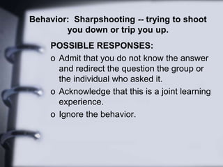 Behavior: Sharpshooting -- trying to shoot
you down or trip you up.
POSSIBLE RESPONSES:
o Admit that you do not know the answer
and redirect the question the group or
the individual who asked it.
o Acknowledge that this is a joint learning
experience.
o Ignore the behavior.
 
