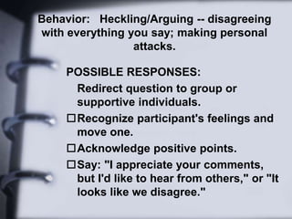 Behavior: Heckling/Arguing -- disagreeing
with everything you say; making personal
attacks.
POSSIBLE RESPONSES:
Redirect question to group or
supportive individuals.
Recognize participant's feelings and
move one.
Acknowledge positive points.
Say: "I appreciate your comments,
but I'd like to hear from others," or "It
looks like we disagree."
 
