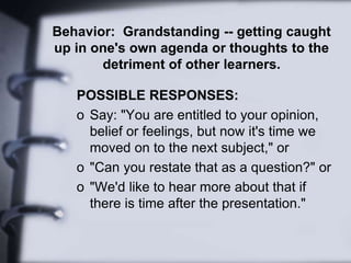 Behavior: Grandstanding -- getting caught
up in one's own agenda or thoughts to the
detriment of other learners.
POSSIBLE RESPONSES:
o Say: "You are entitled to your opinion,
belief or feelings, but now it's time we
moved on to the next subject," or
o "Can you restate that as a question?" or
o "We'd like to hear more about that if
there is time after the presentation."
 