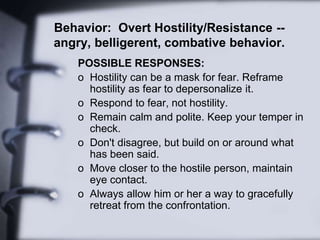 Behavior: Overt Hostility/Resistance --
angry, belligerent, combative behavior.
POSSIBLE RESPONSES:
o Hostility can be a mask for fear. Reframe
hostility as fear to depersonalize it.
o Respond to fear, not hostility.
o Remain calm and polite. Keep your temper in
check.
o Don't disagree, but build on or around what
has been said.
o Move closer to the hostile person, maintain
eye contact.
o Always allow him or her a way to gracefully
retreat from the confrontation.
 