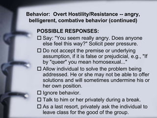 Behavior: Overt Hostility/Resistance -- angry,
belligerent, combative behavior (continued)
POSSIBLE RESPONSES:
 Say: "You seem really angry. Does anyone
else feel this way?" Solicit peer pressure.
 Do not accept the premise or underlying
assumption, if it is false or prejudicial, e.g., "If
by "queer" you mean homosexual..."
 Allow individual to solve the problem being
addressed. He or she may not be able to offer
solutions and will sometimes undermine his or
her own position.
 Ignore behavior.
 Talk to him or her privately during a break.
 As a last resort, privately ask the individual to
leave class for the good of the group.
 