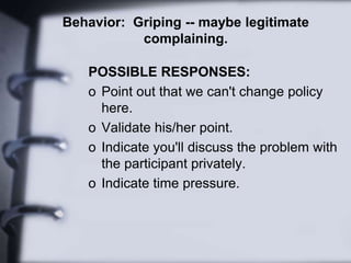 Behavior: Griping -- maybe legitimate
complaining.
POSSIBLE RESPONSES:
o Point out that we can't change policy
here.
o Validate his/her point.
o Indicate you'll discuss the problem with
the participant privately.
o Indicate time pressure.
 