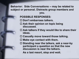 Behavior: Side Conversations -- may be related to
subject or personal. Distracts group members and
you.
POSSIBLE RESPONSES:
 Don't embarrass talkers.
 Ask their opinion on topic being
discussed.
 Ask talkers if they would like to share their
ideas.
 Casually move toward those talking.
 Make eye contact with them.
 Standing near the talkers, ask a near-by
participant a question so that the new
discussion is near the talkers.
As a last resort, stop and wait.
 