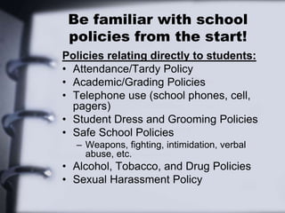 Be familiar with school
policies from the start!
Policies relating directly to students:
• Attendance/Tardy Policy
• Academic/Grading Policies
• Telephone use (school phones, cell,
pagers)
• Student Dress and Grooming Policies
• Safe School Policies
– Weapons, fighting, intimidation, verbal
abuse, etc.
• Alcohol, Tobacco, and Drug Policies
• Sexual Harassment Policy
 