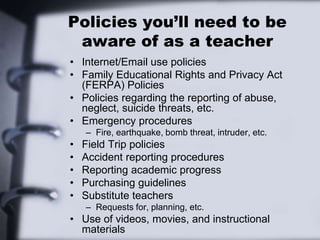 Policies you’ll need to be
aware of as a teacher
• Internet/Email use policies
• Family Educational Rights and Privacy Act
(FERPA) Policies
• Policies regarding the reporting of abuse,
neglect, suicide threats, etc.
• Emergency procedures
– Fire, earthquake, bomb threat, intruder, etc.
• Field Trip policies
• Accident reporting procedures
• Reporting academic progress
• Purchasing guidelines
• Substitute teachers
– Requests for, planning, etc.
• Use of videos, movies, and instructional
materials
 