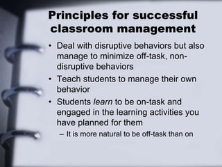 Principles for successful
classroom management
• Deal with disruptive behaviors but also
manage to minimize off-task, non-
disruptive behaviors
• Teach students to manage their own
behavior
• Students learn to be on-task and
engaged in the learning activities you
have planned for them
– It is more natural to be off-task than on
 