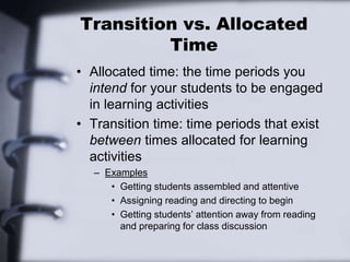 Transition vs. Allocated
Time
• Allocated time: the time periods you
intend for your students to be engaged
in learning activities
• Transition time: time periods that exist
between times allocated for learning
activities
– Examples
• Getting students assembled and attentive
• Assigning reading and directing to begin
• Getting students’ attention away from reading
and preparing for class discussion
 