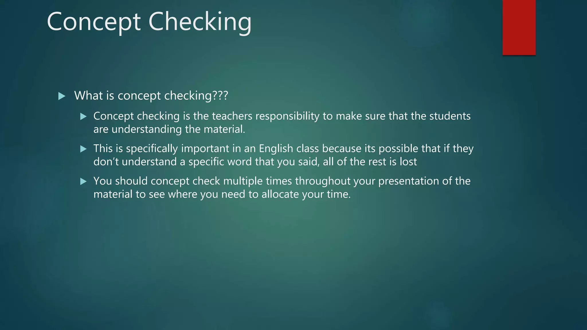 Concept Checking
 What is concept checking???
 Concept checking is the teachers responsibility to make sure that the students
are understanding the material.
 This is specifically important in an English class because its possible that if they
don’t understand a specific word that you said, all of the rest is lost
 You should concept check multiple times throughout your presentation of the
material to see where you need to allocate your time.
 