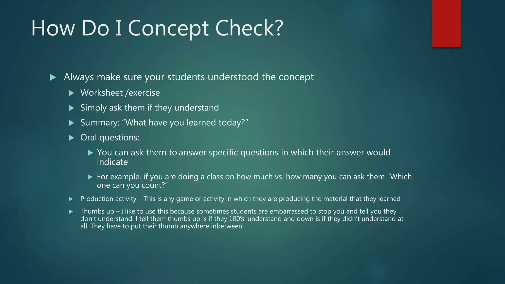 How Do I Concept Check?
 Always make sure your students understood the concept
 Worksheet /exercise
 Simply ask them if they understand
 Summary: “What have you learned today?”
 Oral questions:
 You can ask them to answer specific questions in which their answer would
indicate
 For example, if you are doing a class on how much vs. how many you can ask them “Which
one can you count?”
 Production activity – This is any game or activity in which they are producing the material that they learned
 Thumbs up – I like to use this because sometimes students are embarrassed to stop you and tell you they
don’t understand. I tell them thumbs up is if they 100% understand and down is if they didn’t understand at
all. They have to put their thumb anywhere inbetween
 