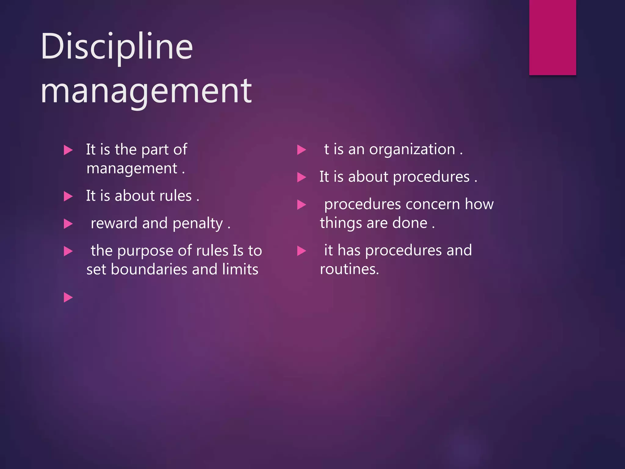 Discipline
management
 It is the part of
management .
 It is about rules .
 reward and penalty .
 the purpose of rules Is to
set boundaries and limits

 t is an organization .
 It is about procedures .
 procedures concern how
things are done .
 it has procedures and
routines.
 
