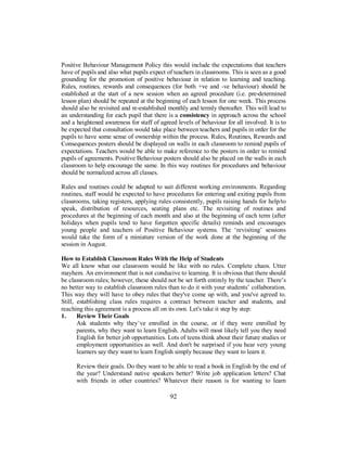 Positive Behaviour Management Policy this would include the expectations that teachers
have of pupils and also what pupils expect of teachers in classrooms. This is seen as a good
grounding for the promotion of positive behaviour in relation to learning and teaching.
Rules, routines, rewards and consequences (for both +ve and -ve behaviour) should be
established at the start of a new session when an agreed procedure (i.e. pre-determined
lesson plan) should be repeated at the beginning of each lesson for one week. This process
should also be revisited and re-established monthly and termly thereafter. This will lead to
an understanding for each pupil that there is a consistency in approach across the school
and a heightened awareness for staff of agreed levels of behaviour for all involved. It is to
be expected that consultation would take place between teachers and pupils in order for the
pupils to have some sense of ownership within the process. Rules, Routines, Rewards and
Consequences posters should be displayed on walls in each classroom to remind pupils of
expectations. Teachers would be able to make reference to the posters in order to remind
pupils of agreements. Positive Behaviour posters should also be placed on the walls in each
classroom to help encourage the same. In this way routines for procedures and behaviour
should be normalized across all classes.
Rules and routines could be adapted to suit different working environments. Regarding
routines, staff would be expected to have procedures for entering and exiting pupils from
classrooms, taking registers, applying rules consistently, pupils raising hands for help/to
speak, distribution of resources, seating plans etc. The revisiting of routines and
procedures at the beginning of each month and also at the beginning of each term (after
holidays when pupils tend to have forgotten specific details) reminds and encourages
young people and teachers of Positive Behaviour systems. The ‘revisiting’ sessions
would take the form of a miniature version of the work done at the beginning of the
session in August.
How to Establish Classroom Rules With the Help of Students
We all know what our classroom would be like with no rules. Complete chaos. Utter
mayhem. An environment that is not conducive to learning. It is obvious that there should
be classroom rules; however, these should not be set forth entirely by the teacher. There’s
no better way to establish classroom rules than to do it with your students’ collaboration.
This way they will have to obey rules that they've come up with, and you've agreed to.
Still, establishing class rules requires a contract between teacher and students, and
reaching this agreement is a process all on its own. Let's take it step by step:
1. Review Their Goals
Ask students why they’ve enrolled in the course, or if they were enrolled by
parents, why they want to learn English. Adults will most likely tell you they need
English for better job opportunities. Lots of teens think about their future studies or
employment opportunities as well. And don't be surprised if you hear very young
learners say they want to learn English simply because they want to learn it.
Review their goals. Do they want to be able to read a book in English by the end of
the year? Understand native speakers better? Write job application letters? Chat
with friends in other countries? Whatever their reason is for wanting to learn
92
 