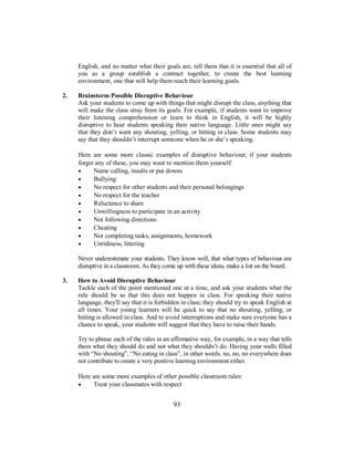 English, and no matter what their goals are, tell them that it is essential that all of
you as a group establish a contract together, to create the best learning
environment, one that will help them reach their learning goals.
2. Brainstorm Possible Disruptive Behaviour
Ask your students to come up with things that might disrupt the class, anything that
will make the class stray from its goals. For example, if students want to improve
their listening comprehension or learn to think in English, it will be highly
disruptive to hear students speaking their native language. Little ones might say
that they don’t want any shouting, yelling, or hitting in class. Some students may
say that they shouldn’t interrupt someone when he or she’s speaking.
Here are some more classic examples of disruptive behaviour; if your students
forget any of these, you may want to mention them yourself:
• Name calling, insults or put downs
• Bullying
• No respect for other students and their personal belongings
• No respect for the teacher
• Reluctance to share
• Unwillingness to participate in an activity
• Not following directions
• Cheating
• Not completing tasks, assignments, homework
• Untidiness, littering
Never underestimate your students. They know well, that what types of behaviour are
disruptive in a classroom. As they come up with these ideas, make a list on the board.
3. How to Avoid Disruptive Behaviour
Tackle each of the point mentioned one at a time, and ask your students what the
rule should be so that this does not happen in class. For speaking their native
language, they'll say that it is forbidden in class; they should try to speak English at
all times. Your young learners will be quick to say that no shouting, yelling, or
hitting is allowed in class. And to avoid interruptions and make sure everyone has a
chance to speak, your students will suggest that they have to raise their hands.
Try to phrase each of the rules in an affirmative way, for example, in a way that tells
them what they should do and not what they shouldn’t do. Having your walls filled
with “No shouting”, “No eating in class”, in other words, no, no, no everywhere does
not contribute to create a very positive learning environment either.
Here are some more examples of other possible classroom rules:
• Treat your classmates with respect
93
 