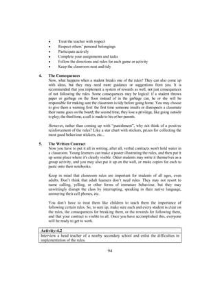 • Treat the teacher with respect
• Respect others’ personal belongings
• Participate actively
• Complete your assignments and tasks
• Follow the directions and rules for each game or activity
• Keep the classroom neat and tidy
4. The Consequences
Now, what happens when a student breaks one of the rules? They can also come up
with ideas, but they may need more guidance or suggestions from you. It is
recommended that you implement a system of rewards as well, not just consequences
of not following the rules. Some consequences may be logical: if a student throws
paper or garbage on the floor instead of in the garbage can, he or she will be
responsible for making sure the classroom is tidy before going home. You may choose
to give them a warning first: the first time someone insults or disrespects a classmate
their name goes on the board; the second time, they lose a privilege, like going outside
to play; the third time, a call is made to his or her parents.
However, rather than coming up with “punishment”, why not think of a positive
reinforcement of the rules? Like a star chart with stickers, prizes for collecting the
most good behaviour stickers, etc...
5. The Written Contract
Now you have to put it all in writing, after all, verbal contracts won't hold water in
a classroom. Young learners can make a poster illustrating the rules, and then put it
up some place where it's clearly visible. Older students may write it themselves as a
group activity, and you may also put it up on the wall, or make copies for each to
paste onto their notebooks.
Keep in mind that classroom rules are important for students of all ages, even
adults. Don’t think that adult learners don’t need rules. They may not resort to
name calling, yelling, or other forms of immature behaviour, but they may
unwittingly disrupt the class by interrupting, speaking in their native language,
answering their cell phones, etc.
You don’t have to treat them like children to teach them the importance of
following certain rules. So, to sum up, make sure each and every student is clear on
the rules, the consequences for breaking them, or the rewards for following them,
and that your contract is visible to all. Once you have accomplished this, everyone
will be ready to get to work.
Activity-4.2
Interview a head teacher of a nearby secondary school and enlist the difficulties in
implementation of the rules.
94
 