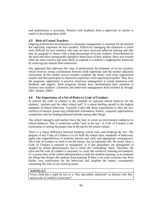 and modification is necessary. Practice with feedback from a supervisor or mentor is
useful in developing these skills.
4.5 Role of Casual Teachers
Ongoing professional development in classroom management is essential for all teachers
but especially important for new teachers. Effectively managing the classroom is much
more difficult for new teachers, who may not have received sufficient training and who
may be assigned to classes with a large percentage of at-risk students. Overwhelmed by
the need and often unexpectedly disruptive behaviours of their student, these new teacher
often are more reactive and more likely to respond to a student’s inappropriate behaviour
by removing the student from instruction.
One approach that addresses the issue of professional development of novice teachers,
which involves strong coordination between field experience and the teacher education
curriculum. In this model, novice teachers complete the theory with some experienced
teacher and then participate in classroom experience with experienced teacher. They have
the pragmatic opportunity to practice classroom management in actual classroom with
feedback and support. Such programs already have demonstrated their potential to
increase new teachers’ classroom and behaviour management skills (Emmer & Stough,
2001: Siebert, 2005)
4.6 The Importance of a Set of Rules or Code of Conduct
In schools the code of conduct is the standard of expected ethical behaivor for the
students’, teachers and the other related staff. It is about holding oneself to the highest
standards of ethical behaviour. Typically Codes talk about expectations to obey the law,
conflicts of interest, preserving confidential information, bribery, corporate opportunities,
competition and fair dealing/unbiased attitude among other things.
The school managers and teachers have the duty to create an environment conducive to
ethical behaivor. This is sometimes called "tone at the top". A Code of Conduct is the
cornerstone of setting the proper tone at the top for the school culture.
There is a major difference between breaking school rules and breaking the law. The
purpose of any Code of Conduct is to set forth the school rules, standards of behaviour,
rights and responsibilities of students, parents and staff, and appropriate consequences.
The Code of Conduct in itself is not the enemy, but an important ally. Be aware when a
Code of Conduct is misused or misapplied, or if due procedures are disregarded or
skipped by school administrators, this is where the "railroading" starts. Therefore, the
rules and the code of conduct is necessary to create the conducive learning environment,
it’s a prime duty of the school administration to help the students learning, so to eradicate
the things that distract the students from learning. If there is no code everyone may have
his/her own justification for the behaviour and lengthen the matter, consequently
consuming the time on non learning issues.
Activity-4.3
Every child has a right by law to a "free and public education" so discuss why this
tactic/code of conduct is necessary?
96
 