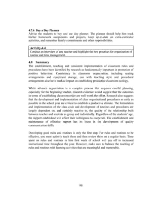 4.7.6 Buy a Day Planner
Advise the students to buy and use day planner. The planner should help him track
his/her homework assignments and projects, keep up-to-date on extra-curricular
activities, and remember family commitments and other responsibilities.
Activity-4.4
Conduct an interview of any teacher and highlight the best practices for organization of
routine and time management.
4.8 Summary
The establishment, teaching and consistent implementation of classroom rules and
procedures have been identified by research as fundamentally important in promotion of
positive behaviour. Consistency in classroom organization, including seating
arrangements and equipment storage, can with teaching style and procedural
arrangements also have marked impact on establishing productive classroom ecology.
While advance organization is a complex process that requires careful planning,
especially for the beginning teacher, research evidence would suggest that the outcomes
in terms of establishing classroom order are well worth the effort. Research also suggests
that the development and implementation of clear organizational procedures as early as
possible in the school year are critical to establish a productive climate. The formulation
and implementation of the class code and development of routines and procedures are
largely dependent on, and certainly reactive to, the quality of the relationship built
between teacher and students as group and individually. Regardless of the students’ age,
the rapport established will affect their willingness to cooperate. The establishment and
maintenance of effective rapport has its locus in the development of quality
communication skills.
Developing good rules and routines is only the first step. For rules and routines to be
effective, you must actively teach them and then review them on a regular basis. Time
spent on rules and routines in him first week of school will pay off in increased
instructional time throughout the year. However, make sure to balance the teaching of
rules and routines with learning activities that are meaningful and memorable.
98
 