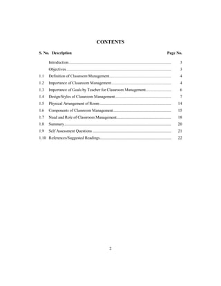 CONTENTS
S. No. Description Page No.
Introduction................................................................................................... 3
Objectives ..................................................................................................... 3
1.1 Definition of Classroom Management............................................................ 4
1.2 Importance of Classroom Management.......................................................... 4
1.3 Importance of Goals by Teacher for Classroom Management......................... 6
1.4 Design/Styles of Classroom Management...................................................... 7
1.5 Physical Arrangement of Room ..................................................................... 14
1.6 Components of Classroom Management........................................................ 15
1.7 Need and Role of Classroom Management..................................................... 18
1.8 Summary....................................................................................................... 20
1.9 Self Assessment Questions ............................................................................ 21
1.10 References/Suggested Readings..................................................................... 22
2
 