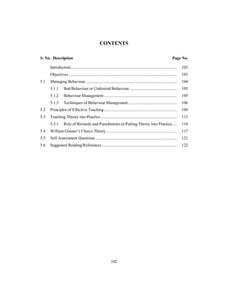 CONTENTS
S. No. Description Page No.
Introduction................................................................................................... 103
Objectives ..................................................................................................... 103
5.1 Managing Behaviour ..................................................................................... 104
5.1.1 Bad Behaviour or Undesired Behaviour............................................. 105
5.1.2 Behaviour Management .................................................................... 105
5.1.3 Techniques of Behaviour Management.............................................. 106
5.2 Principles of Effective Teaching.................................................................... 109
5.3 Teaching Theory into Practice ....................................................................... 113
5.3.1 Role of Rewards and Punishments in Putting Theory into Practice..... 116
5.4 William Glasser’s Choice Theory.................................................................. 117
5.5 Self Assessment Questions ............................................................................ 121
5.6 Suggested Reading/References ...................................................................... 122
102
 