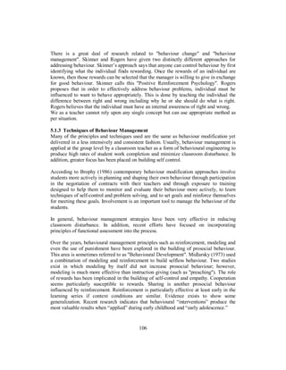 There is a great deal of research related to "behaviour change" and "behaviour
management". Skinner and Rogers have given two distinctly different approaches for
addressing behaviour. Skinner’s approach says that anyone can control behaviour by first
identifying what the individual finds rewarding. Once the rewards of an individual are
known, then those rewards can be selected that the manager is willing to give in exchange
for good behaviour. Skinner calls this "Positive Reinforcement Psychology". Rogers
proposes that in order to effectively address behaviour problems, individual must be
influenced to want to behave appropriately. This is done by teaching the individual the
difference between right and wrong including why he or she should do what is right.
Rogers believes that the individual must have an internal awareness of right and wrong.
We as a teacher cannot rely upon any single concept but can use appropriate method as
per situation.
5.1.3 Techniques of Behaviour Management
Many of the principles and techniques used are the same as behaviour modification yet
delivered in a less intensively and consistent fashion. Usually, behaviour management is
applied at the group level by a classroom teacher as a form of behavioural engineering to
produce high rates of student work completion and minimize classroom disturbance. In
addition, greater focus has been placed on building self control.
According to Brophy (1986) contemporary behaviour modification approaches involve
students more actively in planning and shaping their own behaviour through participation
in the negotiation of contracts with their teachers and through exposure to training
designed to help them to monitor and evaluate their behaviour more actively, to learn
techniques of self-control and problem solving, and to set goals and reinforce themselves
for meeting these goals. Involvement is an important tool to manage the behaviour of the
students.
In general, behaviour management strategies have been very effective in reducing
classroom disturbance. In addition, recent efforts have focused on incorporating
principles of functional assessment into the process.
Over the years, behavioural management principles such as reinforcement, modeling and
even the use of punishment have been explored in the building of prosocial behaviour.
This area is sometimes referred to as "Behavioural Development". Midlarsky (1973) used
a combination of modeling and reinforcement to build selfless behaviour. Two studies
exist in which modeling by itself did not increase prosocial behaviour; however,
modeling is much more effective than instruction giving (such as "preaching"). The role
of rewards has been implicated in the building of self-control and empathy. Cooperation
seems particularly susceptible to rewards. Sharing is another prosocial behaviour
influenced by reinforcement. Reinforcement is particularly effective at least early in the
learning series if context conditions are similar. Evidence exists to show some
generalization. Recent research indicates that behavioural “interventions” produce the
most valuable results when “applied” during early childhood and “early adolescence.”
106
 