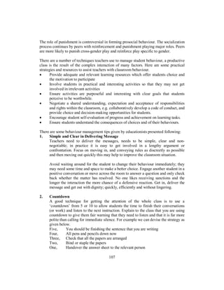 The role of punishment is controversial in forming prosocial behaviour. The socialization
process continues by peers with reinforcement and punishment playing major roles. Peers
are more likely to punish cross-gender play and reinforce play specific to gender.
There are a number of techniques teachers use to manage student behaviour, a productive
class is the result of the complex interaction of many factors. Here are some practical
strategies and resources to assist teachers with classroom behaviour.
• Provide adequate and relevant learning resources which offer students choice and
the motivation to participate
• Involve students in practical and interesting activities so that they may not get
involved in irrelevant activities
• Ensure activities are purposeful and interesting with clear goals that students
perceive to be worthwhile.
• Negotiate a shared understanding, expectation and acceptance of responsibilities
and rights within the classroom, e.g. collaboratively develop a code of conduct, and
provide choice and decision-making opportunities for students.
• Encourage student self-evaluation of progress and achievement on learning tasks.
• Ensure students understand the consequences of choices and of their behaviours.
There are some behaviour management tips given by educationists presented following:
1. Simple and Clear in Delivering Message
Teachers need to deliver the messages, needs to be simple, clear and non-
negotiable; in practice it is easy to get involved in a lengthy argument or
confrontation. Focus on moving in, and conveying rules as discreetly as possible
and then moving out quickly this may help to improve the classroom situation.
Avoid waiting around for the student to change their behaviour immediately; they
may need some time and space to make a better choice. Engage another student in a
positive conversation or move across the room to answer a question and only check
back whether the matter has resolved. No one likes receiving sanctions and the
longer the interaction the more chance of a defensive reaction. Get in, deliver the
message and get out with dignity; quickly, efficiently and without lingering.
2. Countdown
A good technique for getting the attention of the whole class is to use a
‘countdown’ from 5 or 10 to allow students the time to finish their conversations
(or work) and listen to the next instruction. Explain to the class that you are using
countdown to give them fair warning that they need to listen and that it is far more
polite than calling for immediate silence. For example we can devise the strategy as
given below.
Five, You should be finishing the sentence that you are writing
Four, All pens and pencils down now
Three, Check that all the papers are arranged
Two, Bind or staple the papers
One, Handover the answer sheet to the relevant person
107
 