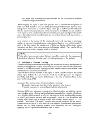 blackboard, now technology has replaced chalk but the difficulties of inflexible
classroom configurations remain.
When designing the layout of your room you also need to consider the management of
behaviour. With students in rows and the teacher sitting behind their desk there are many
hiding places for students to escape to. If you cannot get to students quickly and easily
then the classroom becomes an arena where conversations about behaviour are broadcast
for everyone to hear. Confrontations become more frequent, delivery of praise less subtle
and as the teacher retreats behind the desk the physical divide can easily develop into a
psychological one.
As a reaction to the overuse of the blackboard much work was done to encourage
teachers to use more dynamic classroom configurations. Desks in rows with the teacher’s
desk at the front makes the management of behaviour harder, stifles gentle human
interaction and forces most conversations to be broadcast publicly. They may be able to
see the screen but are they engaging with it or with you?
Activity-1
Visit a school near you and conduct the interviews of the teachers for the management
of undesired behaviour. Write the report for best practices used by the teachers.
5.2 Principles of Effective Teaching
Effective teaching can be defined as teaching that successfully achieves the objectives of
teaching learning process. In other words the effective teacher is the one who enables the
students to reach to the desired learning outcomes. Dunkin 1992 as cited in Hunt, 2009
defined effective teachers in these words:
‘Teacher effectiveness is a matter of the degree to which a teacher achieves the desired
effects upon students. It is an extent to which the teacher possesses the requisite
knowledge and skills, and teacher performance as the way a teacher behaves in the
process of teaching. (P.1)’
In essence, there are two simple elements to effective teaching:
– The teacher must have a clear idea of what learning is to be fostered.
– A learning experience is set up and delivered that achieves this.
Kyriacou (2009) gave a dynamic perspective of effective teaching and said that over the
years, thinking about effective teaching has been approached in a number of different
ways. Until the 1960s, research on effective teaching was largely dominated by attempts
to identify attributes of teachers, such as personality traits, sex, age, knowledge and
training, which might have a bearing on their effectiveness. As long ago as 1931, for
example, Cattell asked 254 people, including directors of education, teacher trainers,
schoolteachers and pupils, to write down the most important qualities of the good teacher.
Overall, the five most frequently reported were personality and will; intelligence;
sympathy and tact; open-mindedness and a sense of humor.
109
 