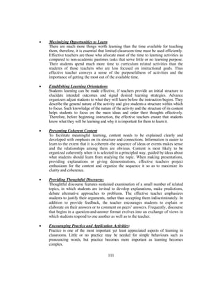 • Maximizing Opportunities to Learn
There are much more things worth learning than the time available for teaching
them, therefore, it is essential that limited classroom time must be used efficiently.
Effective teachers are those who allocate most of the time to learning activities as
compared to non-academic pastimes tasks that serve little or no learning purpose.
Their students spend much more time to curriculum related activities than the
students of those teachers who are less focused on instructional goals. Thus
effective teacher conveys a sense of the purposefulness of activities and the
importance of getting the most out of the available time.
• Establishing Learning Orientations
Students learning can be made effective, if teachers provide an initial structure to
elucidate intended outcomes and signal desired learning strategies. Advance
organizers adjust students to what they will learn before the instruction begins. They
describe the general nature of the activity and give students a structure within which
to focus. Such knowledge of the nature of the activity and the structure of its content
helps students to focus on the main ideas and order their thoughts effectively.
Therefore, before beginning instruction, the effective teachers ensure that students
know what they will be learning and why it is important for them to learn it.
• Presenting Coherent Content
To facilitate meaningful learning, content needs to be explained clearly and
developed with emphasis on its structure and connections. Information is easier to
learn to the extent that it is coherent–the sequence of ideas or events makes sense
and the relationships among them are obvious. Content is most likely to be
organized coherently when it is selected in a principled way, guided by ideas about
what students should learn from studying the topic. When making presentations,
providing explanations or giving demonstrations, effective teachers project
enthusiasm for the content and organize the sequence it so as to maximize its
clarity and coherence.
• Providing Thoughtful Discourse:
Thoughtful discourse features sustained examination of a small number of related
topics, in which students are invited to develop explanations, make predictions,
debate alternative approaches to problems. The effective teacher emphasizes
students to justify their arguments, rather than accepting them indiscriminately. In
addition to provide feedback, the teacher encourages students to explain or
elaborate on their answers or to comment on peers’ answers. Frequently, discourse
that begins in a question-and-answer format evolves into an exchange of views in
which students respond to one another as well as to the teacher.
• Encouraging Practice and Application Activities:
Practice is one of the most important yet least appreciated aspects of learning in
classrooms. Little or no practice may be needed for simple behaviours such as
pronouncing words, but practice becomes more important as learning becomes
complex.
111
 