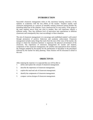 INTRODUCTION
Successful classroom management refers to the maximum learning outcomes of the
students in academics with the less efforts of the teacher. Teachers usually used
classroom management as a process of smoothly running classroom lessons besides the
disturbing behaviour of the students. Every classroom has its own reality. If the group of
the same students moves from one class to another, they will experience entirely a
different reality. They face different level of motivation and expectations in different
classrooms and consequently they react accordingly to these situations.
The aim of classroom management is to encourage and established student’s self-control
through promotion of positive behaviour and academic achievement. Classroom
management includes many things that starts from the tone of the voice of the teacher, the
design in which the classroom furniture is organized, the physical environment of the
classroom, The importance of classroom management for teacher and students,
components of the classroom management, the syllabus and expectations from students,
the strategies adopted by the teacher for the maintenance of discipline to the procedures
followed by the teacher for daily planning. These features will be discussed in detail in
this unit.
OBJECTIVES
After studying the material, it is expected that you will be able to:
1. define and explain the concept of classroom management.
2. describe the importance of classroom management.
3. explain the need and role of classroom management.
4. identify the components of classroom management.
5. compare various designs of classroom management.
3
 