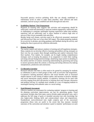 Successful practice involves polishing skills that are already established at
rudimentary levels in order to make them smoother, more efficient and more
automatic, and not trying to establish such skills through trial and error.
• Scaffolding Students’ Task Engagement:
Research on learning tasks suggests that activities and assignments should be
sufficiently varied and interesting to motivate student engagement, sufficiently new
or challenging to constitute meaningful learning experiences rather than needless
repetition, and yet sufficiently easy to allow students to achieve high rates of
success if they invest reasonable time and effort.
Besides being well chosen, activities need to be effectively presented, monitored
and followed up if they are to have their full impact. This means preparing students
for an activity in advance, providing guidance and feedback during the activity, and
leading the class in post-activity reflection afterwards.
• Strategy Teaching:
The teacher models and instructs students in learning and self-regulation strategies.
Many students do not develop effective learning and problem solving strategies on
their own but can acquire them through modelling and explicit instruction from
their teachers. Poor readers, for example, can be taught reading comprehension
strategies such as keeping the purpose of an assignment in mind when reading;
activating relevant background knowledge; identifying major points in attending to
the outline and flow of content; monitoring understanding by generating and trying
to answer questions about the content; or drawing and testing inferences by making
interpretations, predictions and conclusions.
• Co-Operative Learning:
Research indicates that there is often much to be gained by arranging for students
to collaborate in pairs or small groups as they work on activities and assignments.
Co-operative learning promotes affective and social benefits such as increased
student interest in and valuing of subject matter, and increases in positive attitudes
and social interactions among students. Co-operative learning can be used with
activities ranging from drill and practice to learning facts and concepts, discussion
and problem solving. It is perhaps most valuable as a way of engaging students in
meaningful learning with authentic tasks in a social setting.
• Goal-Oriented Assessment:
Effective teachers use assessment for evaluating students’ progress in learning and
for planning curriculum improvements, not just for generating grades. Good
assessment includes data from many sources besides paper-and-pencil tests, and it
addresses the full range of goals or intended outcomes (not only knowledge but
also higher-order thinking skills and content-related values and dispositions).
Standardized, norm-referenced tests might comprise part of the assessment
programme (these tests are useful to the extent that they measure intended
outcomes of the curriculum and attention is paid to students’ performance on each
112
 